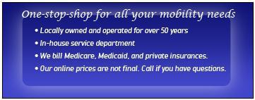 One-stop-shop for all your mobility needs. Locally owned and operated for over 50 years. In-house service department. We bill Medicare, Medicaid, and private insurances. Our online prices are not final. Call if you have questions.
