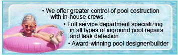 We offer greater control of pool costruction with in-house crews. Full service department specializing in all types of inground pool repairs and leak detection. Award-winning pool designer/builder.
