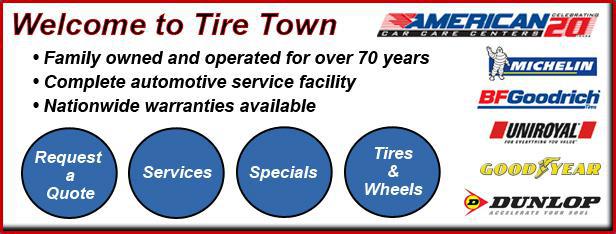 Welcome to Tire Town: Family owned and operated for over 70 years. Complete automotive service facility. Nationwide warranties available. We are and American Car Care Center. We carry Michelin, BFGoodrich, Uniroyal, Goodyear, and Dunlop products.
