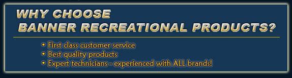 Why Choose Banner Recreational Products? First class customer service. Best quality products. Experts technicians - experienced with ALL brands!